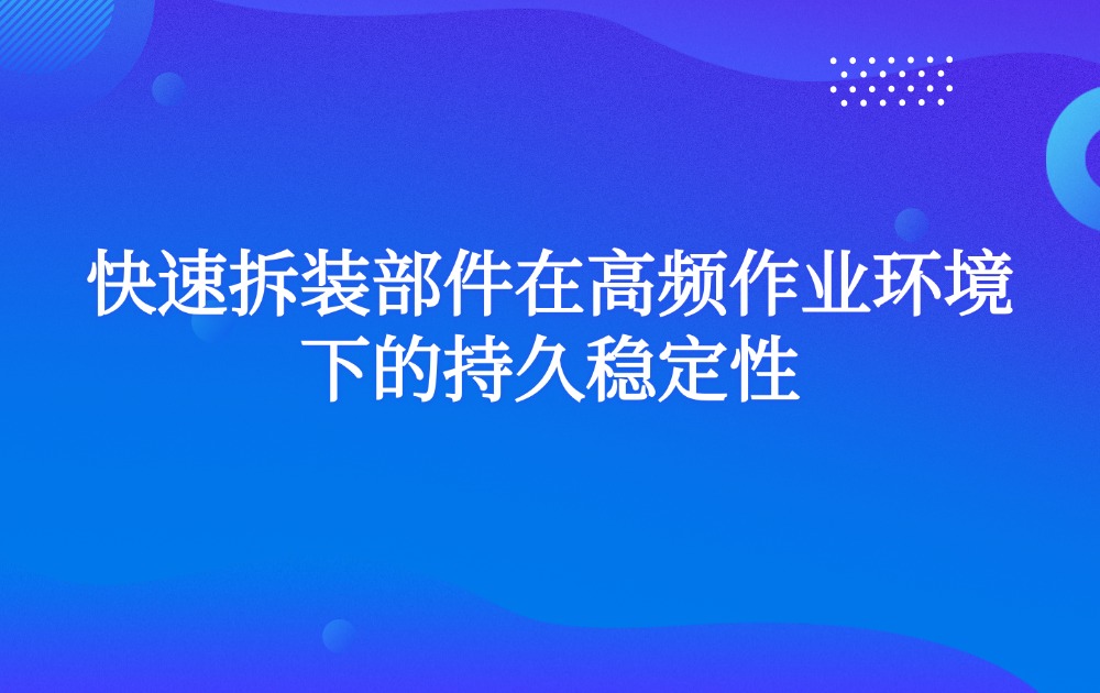 快速拆装部件在高频作业环境下的持久稳定性