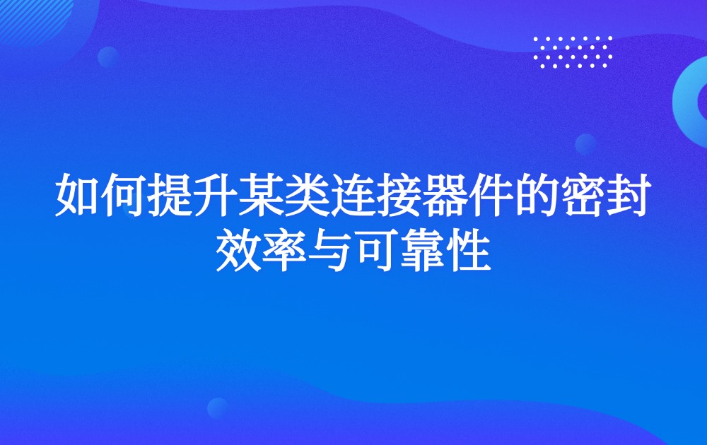 如何提升某类连接器件的密封效率与可靠性